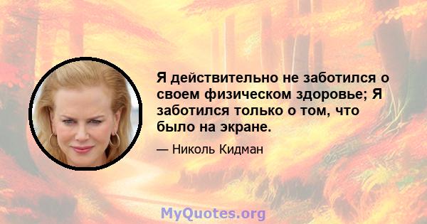 Я действительно не заботился о своем физическом здоровье; Я заботился только о том, что было на экране.