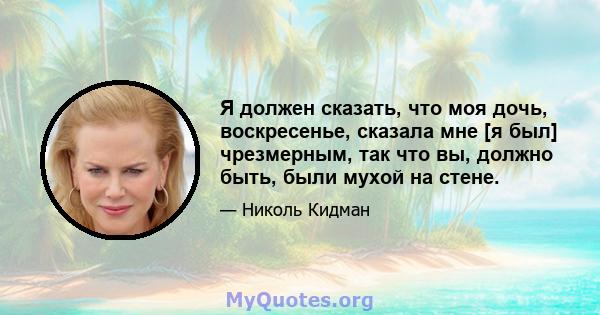 Я должен сказать, что моя дочь, воскресенье, сказала мне [я был] чрезмерным, так что вы, должно быть, были мухой на стене.