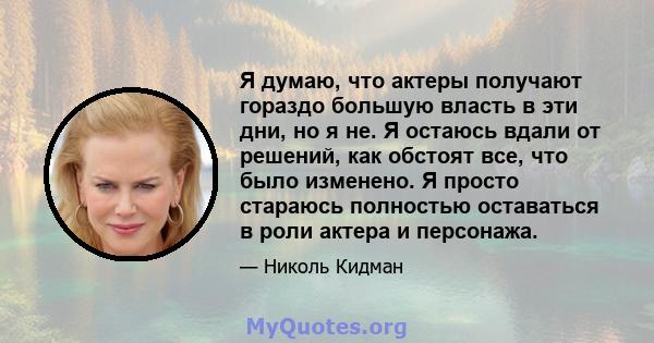 Я думаю, что актеры получают гораздо большую власть в эти дни, но я не. Я остаюсь вдали от решений, как обстоят все, что было изменено. Я просто стараюсь полностью оставаться в роли актера и персонажа.