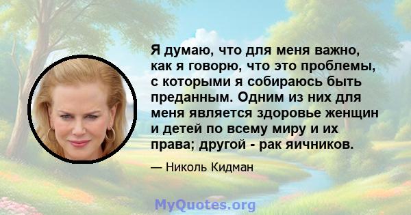 Я думаю, что для меня важно, как я говорю, что это проблемы, с которыми я собираюсь быть преданным. Одним из них для меня является здоровье женщин и детей по всему миру и их права; другой - рак яичников.