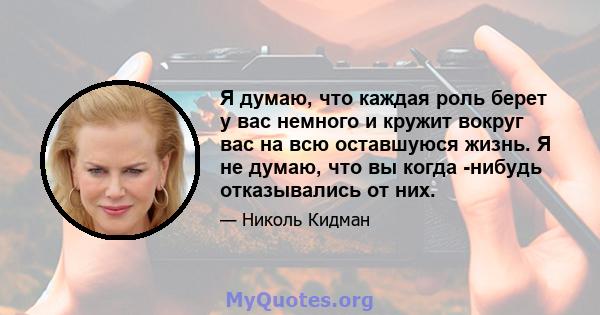 Я думаю, что каждая роль берет у вас немного и кружит вокруг вас на всю оставшуюся жизнь. Я не думаю, что вы когда -нибудь отказывались от них.