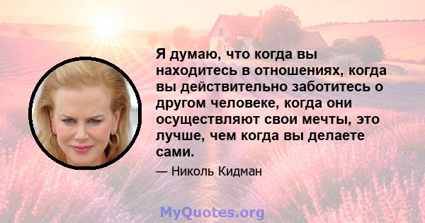 Я думаю, что когда вы находитесь в отношениях, когда вы действительно заботитесь о другом человеке, когда они осуществляют свои мечты, это лучше, чем когда вы делаете сами.