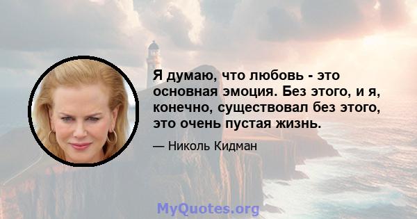 Я думаю, что любовь - это основная эмоция. Без этого, и я, конечно, существовал без этого, это очень пустая жизнь.