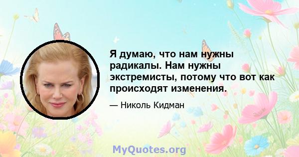 Я думаю, что нам нужны радикалы. Нам нужны экстремисты, потому что вот как происходят изменения.