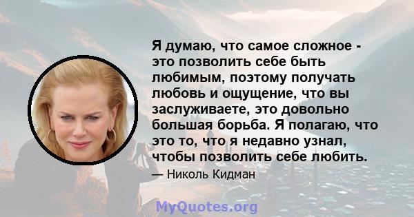 Я думаю, что самое сложное - это позволить себе быть любимым, поэтому получать любовь и ощущение, что вы заслуживаете, это довольно большая борьба. Я полагаю, что это то, что я недавно узнал, чтобы позволить себе любить.