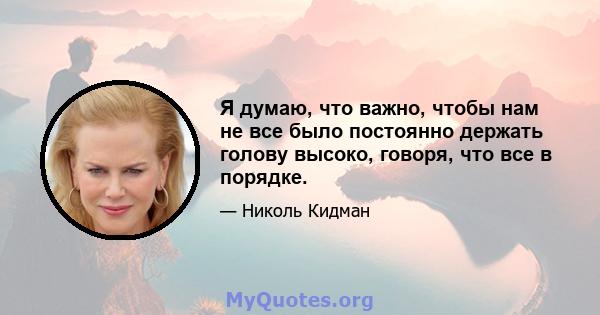 Я думаю, что важно, чтобы нам не все было постоянно держать голову высоко, говоря, что все в порядке.