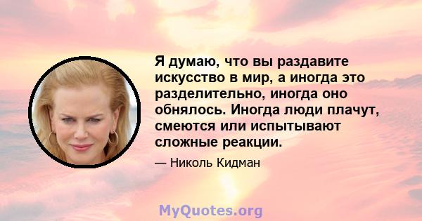 Я думаю, что вы раздавите искусство в мир, а иногда это разделительно, иногда оно обнялось. Иногда люди плачут, смеются или испытывают сложные реакции.