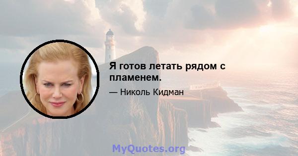 Я готов летать рядом с пламенем.