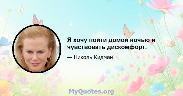 Я хочу пойти домой ночью и чувствовать дискомфорт.