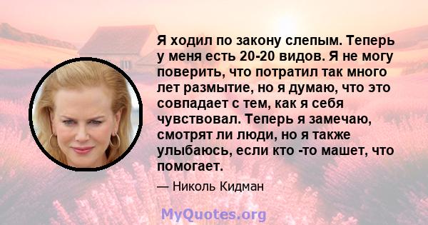 Я ходил по закону слепым. Теперь у меня есть 20-20 видов. Я не могу поверить, что потратил так много лет размытие, но я думаю, что это совпадает с тем, как я себя чувствовал. Теперь я замечаю, смотрят ли люди, но я