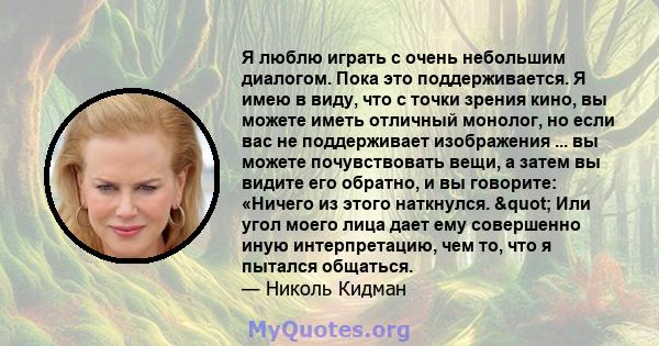 Я люблю играть с очень небольшим диалогом. Пока это поддерживается. Я имею в виду, что с точки зрения кино, вы можете иметь отличный монолог, но если вас не поддерживает изображения ... вы можете почувствовать вещи, а