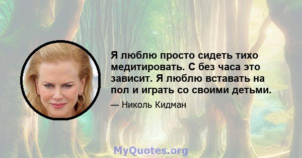 Я люблю просто сидеть тихо медитировать. С без часа это зависит. Я люблю вставать на пол и играть со своими детьми.