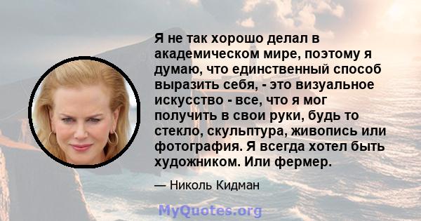 Я не так хорошо делал в академическом мире, поэтому я думаю, что единственный способ выразить себя, - это визуальное искусство - все, что я мог получить в свои руки, будь то стекло, скульптура, живопись или фотография.