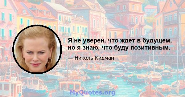 Я не уверен, что ждет в будущем, но я знаю, что буду позитивным.