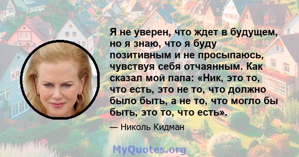 Я не уверен, что ждет в будущем, но я знаю, что я буду позитивным и не просыпаюсь, чувствуя себя отчаянным. Как сказал мой папа: «Ник, это то, что есть, это не то, что должно было быть, а не то, что могло бы быть, это