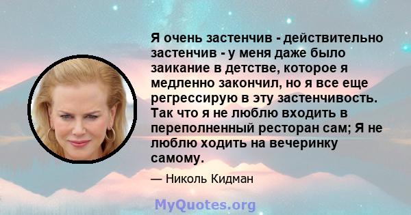 Я очень застенчив - действительно застенчив - у меня даже было заикание в детстве, которое я медленно закончил, но я все еще регрессирую в эту застенчивость. Так что я не люблю входить в переполненный ресторан сам; Я не 