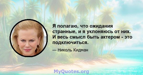 Я полагаю, что ожидания странные, и я уклоняюсь от них. И весь смысл быть актером - это подключиться.