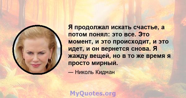 Я продолжал искать счастье, а потом понял: это все. Это момент, и это происходит, и это идет, и он вернется снова. Я жажду вещей, но в то же время я просто мирный.