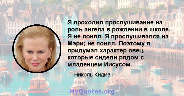 Я проходил прослушивание на роль ангела в рождении в школе. Я не понял. Я прослушивался на Мэри; не понял. Поэтому я придумал характер овец, которые сидели рядом с младенцем Иисусом.