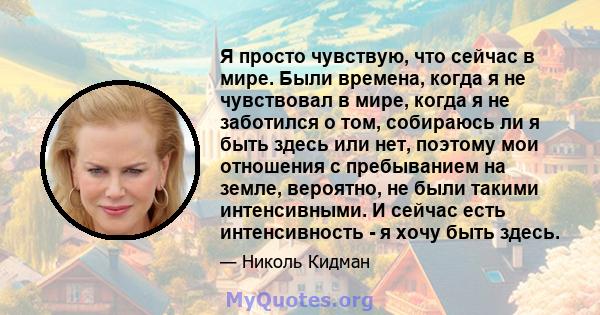 Я просто чувствую, что сейчас в мире. Были времена, когда я не чувствовал в мире, когда я не заботился о том, собираюсь ли я быть здесь или нет, поэтому мои отношения с пребыванием на земле, вероятно, не были такими