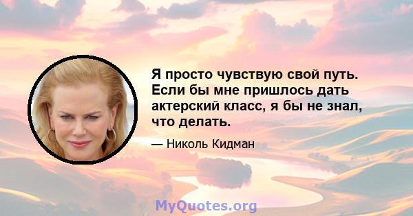 Я просто чувствую свой путь. Если бы мне пришлось дать актерский класс, я бы не знал, что делать.