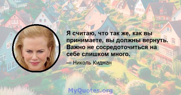 Я считаю, что так же, как вы принимаете, вы должны вернуть. Важно не сосредоточиться на себе слишком много.