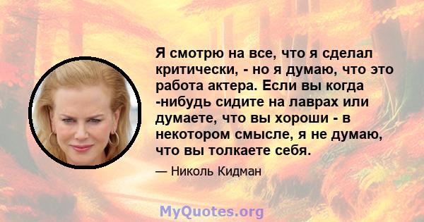 Я смотрю на все, что я сделал критически, - но я думаю, что это работа актера. Если вы когда -нибудь сидите на лаврах или думаете, что вы хороши - в некотором смысле, я не думаю, что вы толкаете себя.