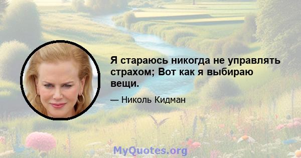 Я стараюсь никогда не управлять страхом; Вот как я выбираю вещи.