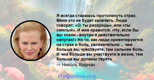 Я всегда стараюсь протолкнуть страх. Меня это не будет калечить. Люди говорят: «О, ты рискуешь», или «ты смелый». И мне нравится: «Ну, если бы вы знали - внутри я действительно напуган!» Но то, как люди ориентируются на 