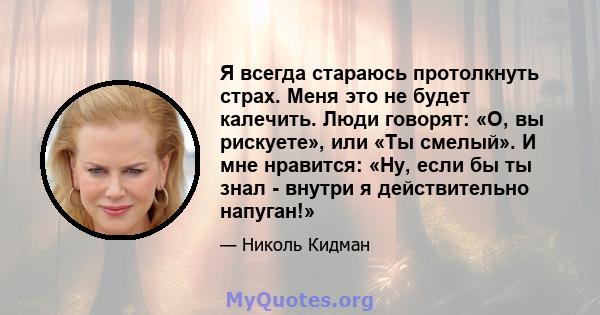 Я всегда стараюсь протолкнуть страх. Меня это не будет калечить. Люди говорят: «О, вы рискуете», или «Ты смелый». И мне нравится: «Ну, если бы ты знал - внутри я действительно напуган!»