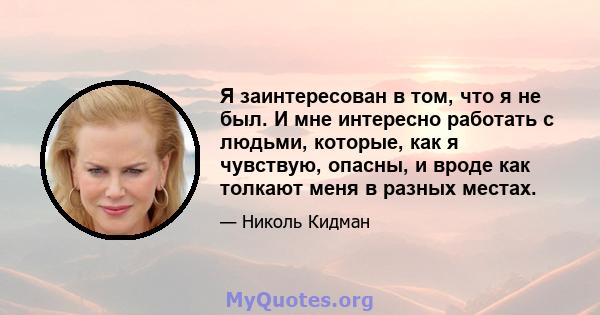 Я заинтересован в том, что я не был. И мне интересно работать с людьми, которые, как я чувствую, опасны, и вроде как толкают меня в разных местах.