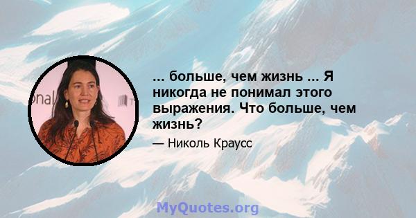 ... больше, чем жизнь ... Я никогда не понимал этого выражения. Что больше, чем жизнь?