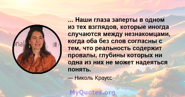 ... Наши глаза заперты в одном из тех взглядов, которые иногда случаются между незнакомцами, когда оба без слов согласны с тем, что реальность содержит провалы, глубины которых ни одна из них не может надеяться понять.