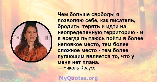 Чем больше свободы я позволяю себе, как писатель, бродить, терять и идти на неопределенную территорию - и я всегда пытаюсь пойти в более неловкое место, тем более сложное место - тем более пугающим является то, что у