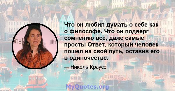 Что он любил думать о себе как о философе. Что он подверг сомнению все, даже самые просты Ответ, который человек пошел на свой путь, оставив его в одиночестве.