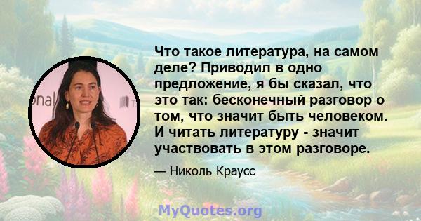 Что такое литература, на самом деле? Приводил в одно предложение, я бы сказал, что это так: бесконечный разговор о том, что значит быть человеком. И читать литературу - значит участвовать в этом разговоре.