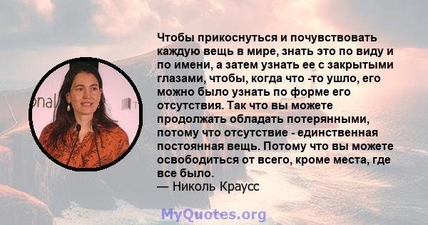 Чтобы прикоснуться и почувствовать каждую вещь в мире, знать это по виду и по имени, а затем узнать ее с закрытыми глазами, чтобы, когда что -то ушло, его можно было узнать по форме его отсутствия. Так что вы можете