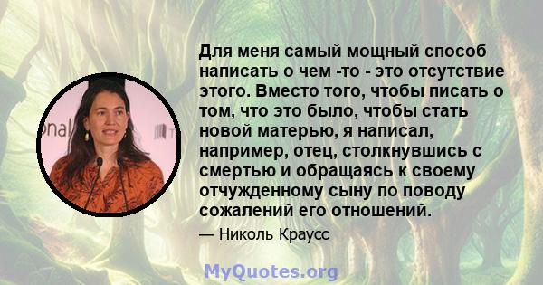 Для меня самый мощный способ написать о чем -то - это отсутствие этого. Вместо того, чтобы писать о том, что это было, чтобы стать новой матерью, я написал, например, отец, столкнувшись с смертью и обращаясь к своему