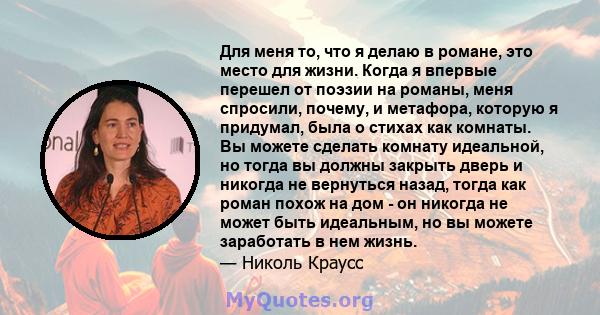 Для меня то, что я делаю в романе, это место для жизни. Когда я впервые перешел от поэзии на романы, меня спросили, почему, и метафора, которую я придумал, была о стихах как комнаты. Вы можете сделать комнату идеальной, 