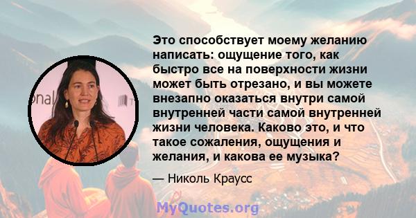 Это способствует моему желанию написать: ощущение того, как быстро все на поверхности жизни может быть отрезано, и вы можете внезапно оказаться внутри самой внутренней части самой внутренней жизни человека. Каково это,