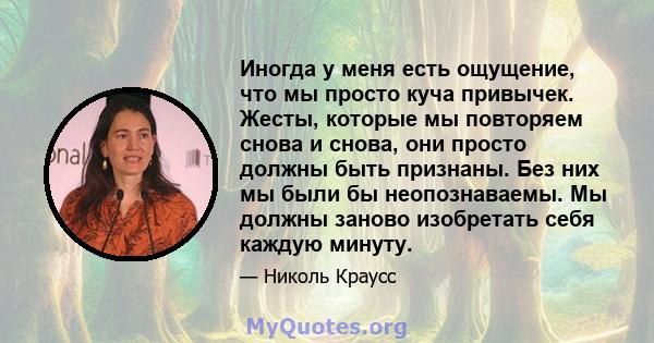 Иногда у меня есть ощущение, что мы просто куча привычек. Жесты, которые мы повторяем снова и снова, они просто должны быть признаны. Без них мы были бы неопознаваемы. Мы должны заново изобретать себя каждую минуту.