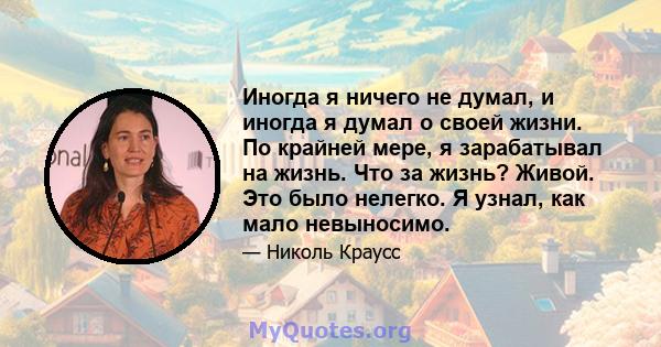 Иногда я ничего не думал, и иногда я думал о своей жизни. По крайней мере, я зарабатывал на жизнь. Что за жизнь? Живой. Это было нелегко. Я узнал, как мало невыносимо.