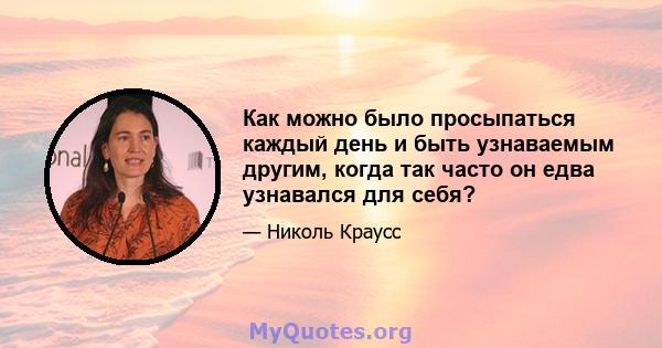 Как можно было просыпаться каждый день и быть узнаваемым другим, когда так часто он едва узнавался для себя?