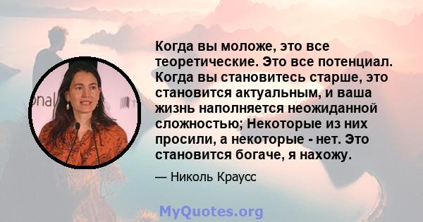 Когда вы моложе, это все теоретические. Это все потенциал. Когда вы становитесь старше, это становится актуальным, и ваша жизнь наполняется неожиданной сложностью; Некоторые из них просили, а некоторые - нет. Это