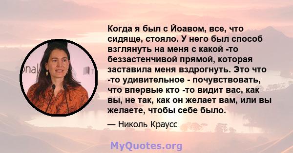 Когда я был с Йоавом, все, что сидяще, стояло. У него был способ взглянуть на меня с какой -то беззастенчивой прямой, которая заставила меня вздрогнуть. Это что -то удивительное - почувствовать, что впервые кто -то