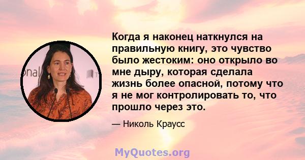 Когда я наконец наткнулся на правильную книгу, это чувство было жестоким: оно открыло во мне дыру, которая сделала жизнь более опасной, потому что я не мог контролировать то, что прошло через это.