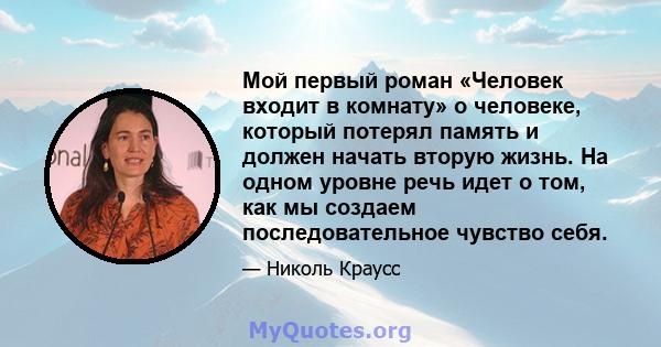 Мой первый роман «Человек входит в комнату» о человеке, который потерял память и должен начать вторую жизнь. На одном уровне речь идет о том, как мы создаем последовательное чувство себя.