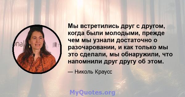 Мы встретились друг с другом, когда были молодыми, прежде чем мы узнали достаточно о разочаровании, и как только мы это сделали, мы обнаружили, что напомнили друг другу об этом.