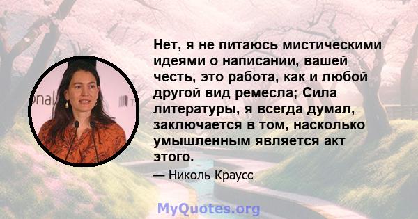 Нет, я не питаюсь мистическими идеями о написании, вашей честь, это работа, как и любой другой вид ремесла; Сила литературы, я всегда думал, заключается в том, насколько умышленным является акт этого.