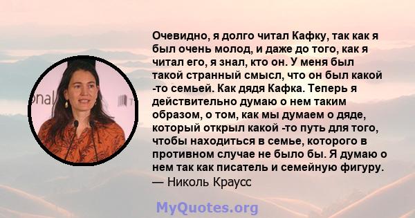 Очевидно, я долго читал Кафку, так как я был очень молод, и даже до того, как я читал его, я знал, кто он. У меня был такой странный смысл, что он был какой -то семьей. Как дядя Кафка. Теперь я действительно думаю о нем 